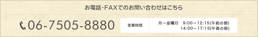 お電話・FAXでのお問い合わせはこちら06-7505-8880,月～土曜日の9：00～（午前の部）および月・火・木・金の14：00～（午後の部）